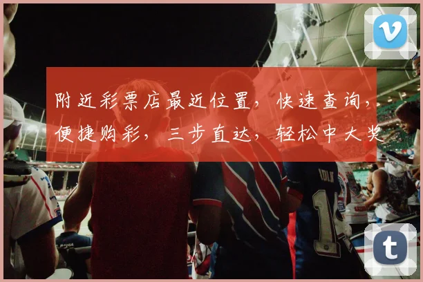 附近彩票店最近位置，快速查询，便捷购彩，三步直达，轻松中大奖，不容错过