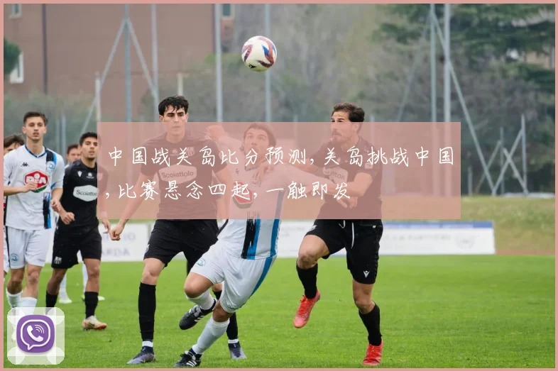 中国战关岛比分预测,关岛挑战中国,比赛悬念四起,一触即发