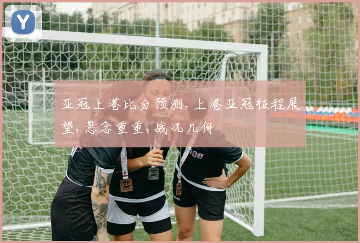 亚冠上港比分预测,上港亚冠征程展望,悬念重重,战况几何