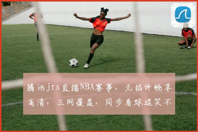 腾讯jrs直播NBA赛事，无插件畅享高清，三网覆盖，同步看球逗笑不停