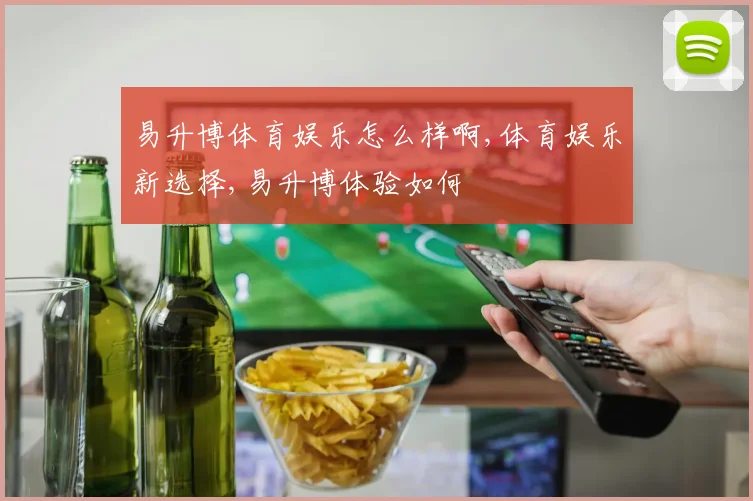 易升博体育娱乐怎么样啊,体育娱乐新选择,易升博体验如何