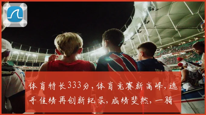 体育特长333分,体育竞赛新高峰,选手佳绩再创新纪录,成绩斐然,一骑绝尘。